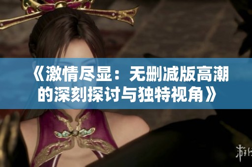 《激情尽显：无删减版高潮的深刻探讨与独特视角》