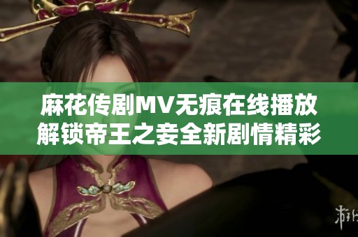 麻花传剧MV无痕在线播放解锁帝王之妾全新剧情精彩瞬间