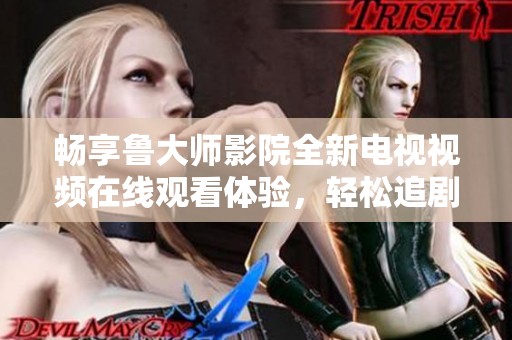 畅享鲁大师影院全新电视视频在线观看体验，轻松追剧无烦恼