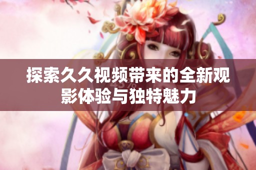 探索久久视频带来的全新观影体验与独特魅力