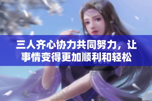 三人齐心协力共同努力，让事情变得更加顺利和轻松