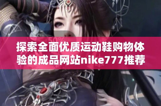 探索全面优质运动鞋购物体验的成品网站nike777推荐