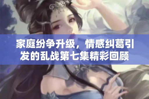 家庭纷争升级，情感纠葛引发的乱战第七集精彩回顾