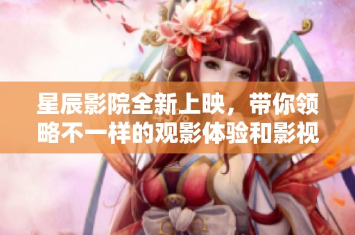 星辰影院全新上映，带你领略不一样的观影体验和影视魅力