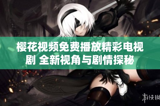 樱花视频免费播放精彩电视剧 全新视角与剧情探秘