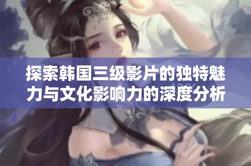 探索韩国三级影片的独特魅力与文化影响力的深度分析