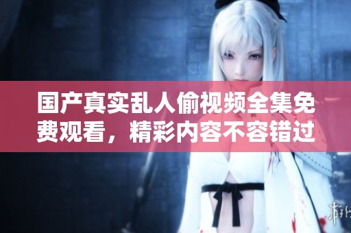 国产真实乱人偷视频全集免费观看，精彩内容不容错过