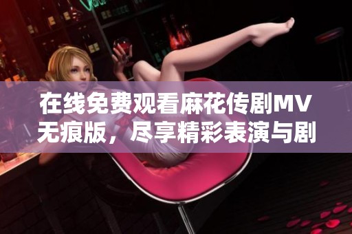 在线免费观看麻花传剧MV无痕版，尽享精彩表演与剧情魅力