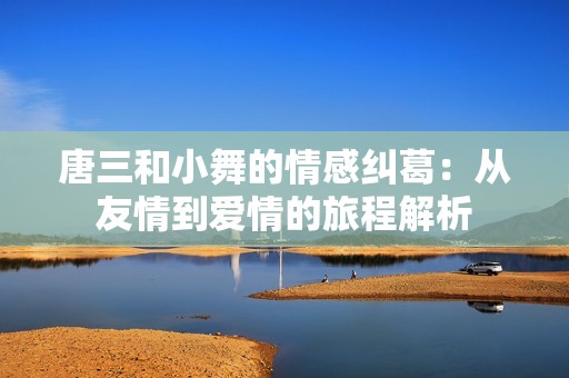 唐三和小舞的情感纠葛：从友情到爱情的旅程解析