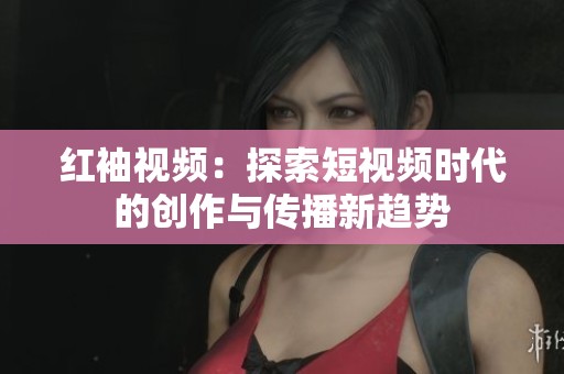 红袖视频：探索短视频时代的创作与传播新趋势