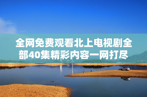 全网免费观看北上电视剧全部40集精彩内容一网打尽