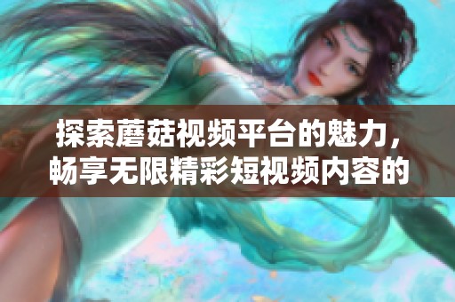 探索蘑菇视频平台的魅力，畅享无限精彩短视频内容的新体验