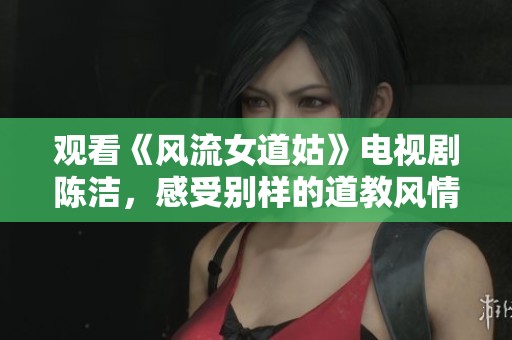 观看《风流女道姑》电视剧陈洁，感受别样的道教风情与情感纠葛