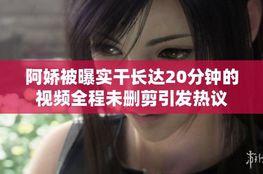 阿娇被曝实干长达20分钟的视频全程未删剪引发热议