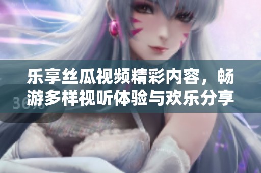 乐享丝瓜视频精彩内容，畅游多样视听体验与欢乐分享