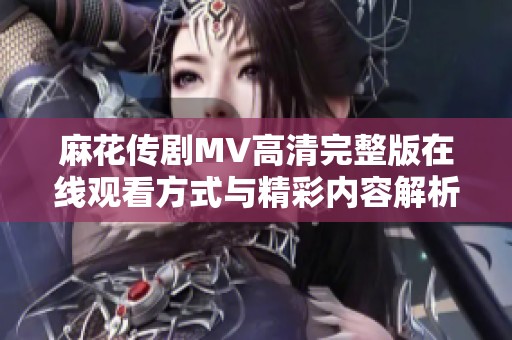 麻花传剧MV高清完整版在线观看方式与精彩内容解析